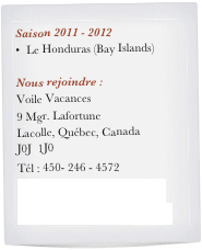 Saison 2011 - 2012
Le Honduras (Bay Islands)

Nous rejoindre :
Voile Vacances
9 Mgr. Lafortune
Lacolle, Québec, Canada
J0J  1J0
Tél : 450- 246 - 4572
voilevacance@yahoo.ca
rosaireberube@yahoo.ca