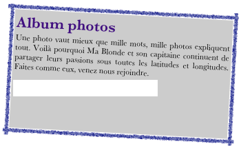 Album photosUne photo vaut mieux que mille mots, mille photos expliquent tout. Voilà pourquoi Ma Blonde et son capitaine continuent de partager leurs passions sous toutes les latitudes et longitudes. Faites comme eux, venez nous rejoindre. 

http://picasaweb.google.com/voiliermablonde
