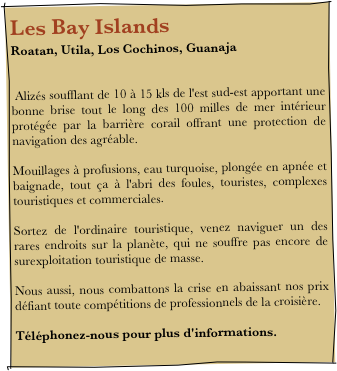 Les Bay IslandsRoatan, Utila, Los Cochinos, Guanaja


 Alizés soufflant de 10 à 15 kls de l'est sud-est apportant une bonne brise tout le long des 100 milles de mer intérieur protégée par la barrière corail offrant une protection de navigation des agréable.
 
Mouillages à profusions, eau turquoise, plongée en apnée et baignade, tout ça à l'abri des foules, touristes, complexes touristiques et commerciales.
 
Sortez de l'ordinaire touristique, venez naviguer un des rares endroits sur la planète, qui ne souffre pas encore de surexploitation touristique de masse.
 
Nous aussi, nous combattons la crise en abaissant nos prix défiant toute compétitions de professionnels de la croisière.
 
Téléphonez-nous pour plus d'informations.