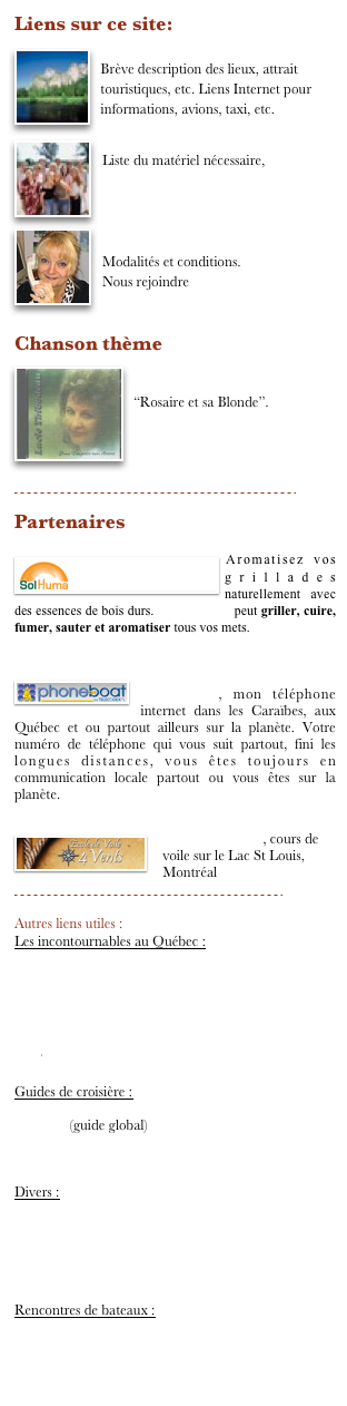 Liens sur ce site: 
￼Destination : 
Brève description des lieux, attrait touristiques, etc. Liens Internet pour informations, avions, taxi, etc. 
￼Quoi apporter avec vous :
￼Liste du matériel nécessaire, 



Réservation :
Modalités et conditions. 
Nous rejoindre


Chanson thème
￼Pour toujours mon amour
“Rosaire et sa Blonde”.



￼

Partenaires

￼Aromatisez vos grillades naturellement avec des essences de bois durs. Le Vital Grill peut griller, cuire, fumer, sauter et aromatiser tous vos mets.
   
 
￼Le téléphone internet utilisé par          Ma Blonde, mon téléphone internet dans les Caraïbes, aux Québec et ou partout ailleurs sur la planète. Votre numéro de téléphone qui vous suit partout, fini les longues distances, vous êtes toujours en communication locale partout ou vous êtes sur la planète.

￼Voile aux 4 vents, cours de voile sur le Lac St Louis, Montréal
￼

Autres liens utiles :
Les incontournables au Québec :

Conam			
Le réseau du capitaine	
Voile abordable		
Le nautisme au Québec	
La voile au Québec		
ECP				

Guides de croisière :

Noonsite (guide global)	
Guide des Antilles		
Bateaux autour du monde	

Divers :

Lighthouse marina Rouses Pt N.Y					
Balthazar				
LaV’limeuse						

Rencontres de bateaux :
Amuitz 			
Etoile de lune						
La Belle Lurette	
