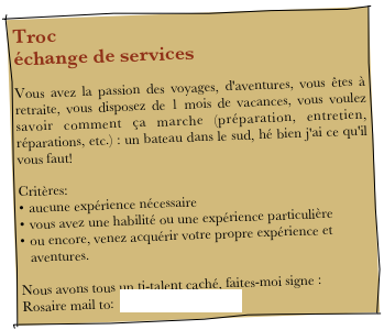 Troc échange de services
Vous avez la passion des voyages, d'aventures, vous êtes à retraite, vous disposez de 1 mois de vacances, vous voulez savoir comment ça marche (préparation, entretien, réparations, etc.) : un bateau dans le sud, hé bien j'ai ce qu'il vous faut!
Critères:
aucune expérience nécessaire
vous avez une habilité ou une expérience particulière
ou encore, venez acquérir votre propre expérience et aventures.

Nous avons tous un ti-talent caché, faites-moi signe :
Rosaire mail to:  rosaireberube@yahoo.ca