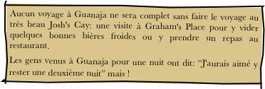 Aucun voyage à Guanaja ne sera complet sans faire le voyage au très beau Josh's Cay: une visite à Graham's Place pour y vider quelques bonnes bières froides ou y prendre un repas au restaurant.
Les gens venus à Guanaja pour une nuit ont dit: “J'aurais aimé y rester une deuxième nuit” mais !