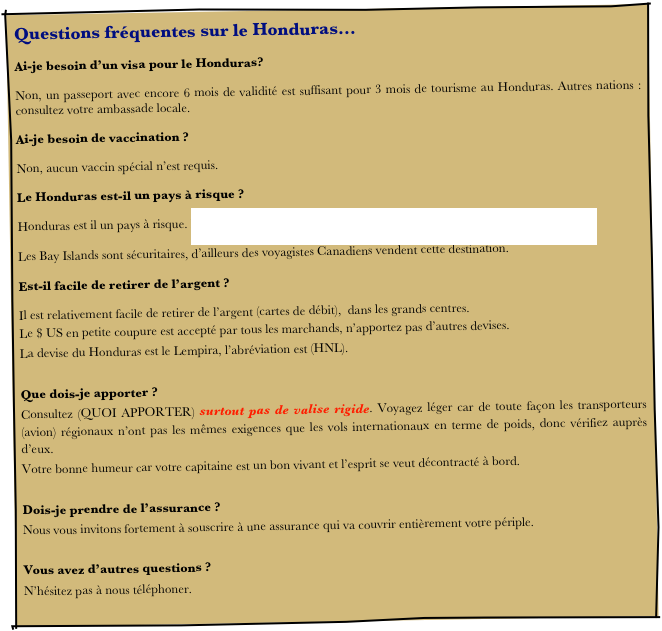Questions fréquentes sur le Honduras…
Ai-je besoin d’un visa pour le Honduras? 
Non, un passeport avec encore 6 mois de validité est suffisant pour 3 mois de tourisme au Honduras. Autres nations : consultez votre ambassade locale. 
Ai-je besoin de vaccination ?
Non, aucun vaccin spécial n’est requis.
Le Honduras est-il un pays à risque ?
Honduras est il un pays à risque. http://www.voyage.gc.ca/countries_pays/report_rapport-fra.asp?id=121000
Les Bay Islands sont sécuritaires, d’ailleurs des voyagistes Canadiens vendent cette destination.
Est-il facile de retirer de l’argent ?
Il est relativement facile de retirer de l’argent (cartes de débit),  dans les grands centres. 
Le $ US en petite coupure est accepté par tous les marchands, n’apportez pas d’autres devises.
La devise du Honduras est le Lempira, l’abréviation est (HNL).

Que dois-je apporter ?
Consultez (QUOI APPORTER) surtout pas de valise rigide. Voyagez léger car de toute façon les transporteurs (avion) régionaux n’ont pas les mêmes exigences que les vols internationaux en terme de poids, donc vérifiez auprès d’eux.
Votre bonne humeur car votre capitaine est un bon vivant et l’esprit se veut décontracté à bord.

Dois-je prendre de l’assurance ?
Nous vous invitons fortement à souscrire à une assurance qui va couvrir entièrement votre périple.

Vous avez d’autres questions ?
N’hésitez pas à nous téléphoner.
