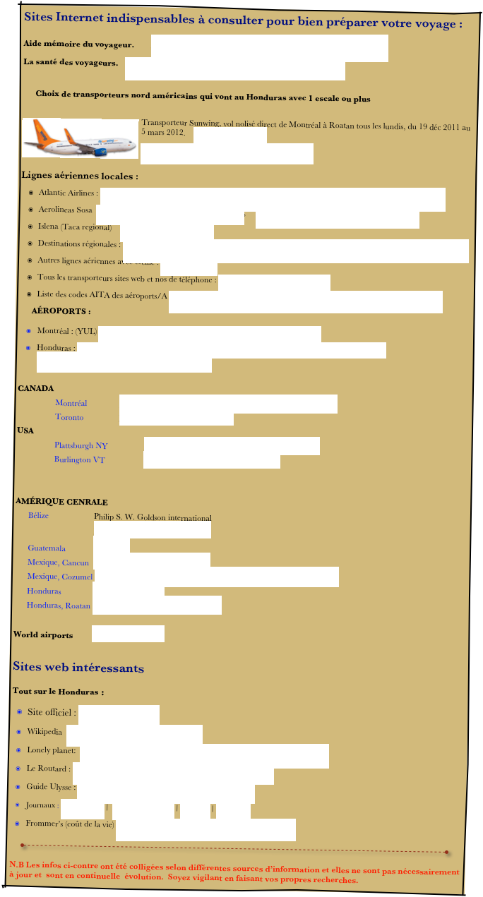 Sites Internet indispensables à consulter pour bien préparer votre voyage :

Aide mémoire du voyageur.	http://www.voyage.gc.ca/info/site-map_plan-site-fra.asp
La santé des voyageurs.	http://www.phac-aspc.gc.ca/tmp-pmv/index-fra.php

Choix de transporteurs nord américains qui vont au Honduras avec 1 escale ou plus

￼Transporteur Sunwing, vol nolisé direct de Montréal à Roatan tous les lundis, du 19 déc 2011 au 5 mars 2012.    www.flysunwing.com
http://www.flysunwing.com/IMG/OurFleet2.jpg

Lignes aériennes locales :    
Atlantic Airlines : http://www.airlinesinfocare.com/regional-and-domestic airlines/atlantic_airlines_de_honduras.html 
Aerolineas Sosa  http://www.aerolineasosa.com/index.html,     https://www.aerolineasosahn.com/index.php# 
Islena (Taca regional)    http://www.flyislena.com/ 
Destinations régionales : http://www.airlinesinfocare.com/regional-and-domestic-airlines/atlantic_airlines_de_honduras.html 
Autres lignes aériennes avec escale : www.expedia.ca
Tous les transporteurs sites web et nos de téléphone : http://www.tollfreeairline.com/ 
Liste des codes AITA des aéroports/A http://fr.wikipedia.org/wiki/Liste_des_codes_AITA_des_a%C3%A9roports/A
AÉROPORTS :

Montréal : (YUL) http://www.admtl.com/Passagers/ServicesAeriens/Accueil.aspx
Honduras : http://www.interairporthttp://www.airlinesinfocare.com/regional-and-domestic-airlines/atlantic_airlines_de_honduras.htmls.hn/home.htm

CANADA
Montréal		http://www.admtl.com/passager/services_aeriens/accueil.aspx
Toronto		http://www.gtaa.com/fr/home/	
USA			
Plattsburgh NY		http://www.flyplattsburgh.com/francais/index.asp
Burlington VT		http://www.burlingtonintlairport.com/
	

AMÉRIQUE CENRALE
Bélize		 Philip S. W. Goldson international
		 http://www.pgiabelize.com/1.html
Guatemala		 La Aurora
Mexique, Cancun  http://www.cancun-airport.com/
Mexique, Cozumel  http://www.asur.com.mx/asur/ingles/aeropuertos/cozumel/cozumel.asp
Honduras		 San Pedro de la Sula
Honduras, Roatan http://www.interairports.hn/roa.htm                     

World airports	 http://www.ifly.com/
  
Sites web intéressants
Tout sur le Honduras :
Site officiel : www.letsgohonduras.com    
Wikipedia  http://fr.wikipedia.org/wiki/Honduras 
Lonely planet:  http://www.lonelyplanet.fr/_htm/destinations/index.php?mode=notice&param1=honduras&param2=intro 
Le Routard : http://www.routard.com/guide/code_dest/honduras.htm 
Guide Ulysse : http://www.guidesulysse.com/mexique/index.aspx 
Journaux : Diario Tiempo |  Honduras This Week | La Prensa | La Tribuna 
Frommer’s (coût de la vie) http://www.frommers.com/destinations/honduras/ 
     ￼ 
N.B Les infos ci-contre ont été colligées selon différentes sources d’information et elles ne sont pas nécessairement à jour et  sont en continuelle  évolution.  Soyez vigilant en faisant vos propres recherches.