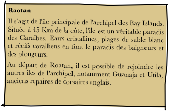 Raotan
Il s’agit de l'île principale de l'archipel des Bay Islands. Située à 45 Km de la côte, l'île est un véritable paradis des Caraïbes. Eaux cristallines, plages de sable blanc et récifs coralliens en font le paradis des baigneurs et des plongeurs. 
Au départ de Roatan, il est possible de rejoindre les autres îles de l'archipel, notamment Guanaja et Utila, anciens repaires de corsaires anglais. 
