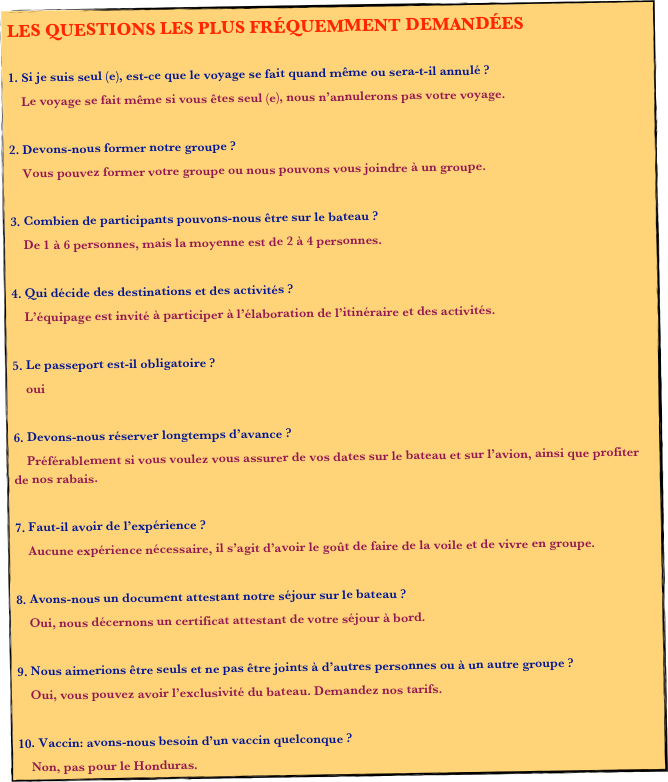 LES QUESTIONS LES PLUS FRÉQUEMMENT DEMANDÉES

 Si je suis seul (e), est-ce que le voyage se fait quand même ou sera-t-il annulé ?
    Le voyage se fait même si vous êtes seul (e), nous n’annulerons pas votre voyage.

 Devons-nous former notre groupe ?
    Vous pouvez former votre groupe ou nous pouvons vous joindre à un groupe.

 Combien de participants pouvons-nous être sur le bateau ?
    De 1 à 6 personnes, mais la moyenne est de 2 à 4 personnes.

 Qui décide des destinations et des activités ?
    L’équipage est invité à participer à l’élaboration de l’itinéraire et des activités.

 Le passeport est-il obligatoire ?
    oui

 Devons-nous réserver longtemps d’avance ?
    Préférablement si vous voulez vous assurer de vos dates sur le bateau et sur l’avion, ainsi que profiter de nos rabais.

 Faut-il avoir de l’expérience ?
    Aucune expérience nécessaire, il s’agit d’avoir le goût de faire de la voile et de vivre en groupe.

 Avons-nous un document attestant notre séjour sur le bateau ?
    Oui, nous décernons un certificat attestant de votre séjour à bord.

 Nous aimerions être seuls et ne pas être joints à d’autres personnes ou à un autre groupe ?
    Oui, vous pouvez avoir l’exclusivité du bateau. Demandez nos tarifs.

 Vaccin: avons-nous besoin d’un vaccin quelconque ?
    Non, pas pour le Honduras.