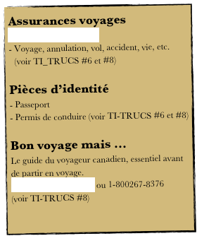 Assurances voyages
Maladie (hors Québec)
Voyage, annulation, vol, accident, vie, etc. (voir TI_TRUCS #6 et #8)

Pièces d’identité
 Passeport
 Permis de conduire (voir TI-TRUCS #6 et #8)

Bon voyage mais ...
Le guide du voyageur canadien, essentiel avant de partir en voyage.
www.dfait-maeci.gc.ca ou 1-800267-8376
(voir TI-TRUCS #8)

