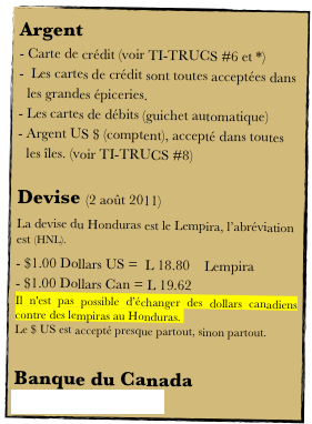 Argent
Carte de crédit (voir TI-TRUCS #6 et *)
 Les cartes de crédit sont toutes acceptées dans les grandes épiceries.
Les cartes de débits (guichet automatique)
Argent US $ (comptent), accepté dans toutes les îles. (voir TI-TRUCS #8)

Devise (2 août 2011)
La devise du Honduras est le Lempira, l’abréviation est (HNL).
$1.00 Dollars US =  L 18.80    Lempira
$1.00 Dollars Can = L 19.62 
Il n'est pas possible d’échanger des dollars canadiens contre des lempiras au Honduras. 
Le $ US est accepté presque partout, sinon partout.

Banque du Canada
Convertisseur de devises