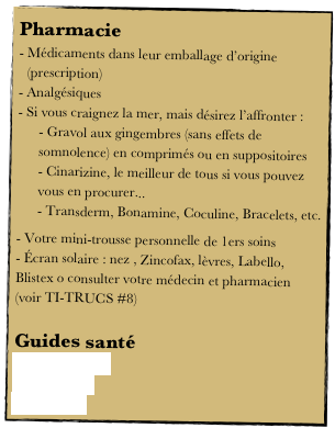 Pharmacie
Médicaments dans leur emballage d’origine (prescription)
Analgésiques
Si vous craignez la mer, mais désirez l’affronter :
 Gravol aux gingembres (sans effets de somnolence) en comprimés ou en suppositoires
 Cinarizine, le meilleur de tous si vous pouvez vous en procurer...
 Transderm, Bonamine, Coculine, Bracelets, etc.
 Votre mini-trousse personnelle de 1ers soins
 Écran solaire : nez , Zincofax, lèvres, Labello,  Blistex o consulter votre médecin et pharmacien 
(voir TI-TRUCS #8)

Guides santé 
Passeport santé 
Canoé santé
Wiki traval