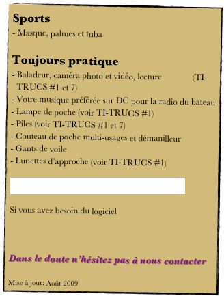 Sports
Masque, palmes et tuba

Toujours pratique
Baladeur, caméra photo et vidéo, lecture              (TI-TRUCS #1 et 7)
Votre musique préférée sur DC pour la radio du bateau
Lampe de poche (voir TI-TRUCS #1)
Piles (voir TI-TRUCS #1 et 7)
Couteau de poche multi-usages et démanilleur
Gants de voile
Lunettes d’approche (voir TI-TRUCS #1)

Télécharger le fichier PDF pour l’imprimer.

Si vous avez besoin du logiciel 



Dans le doute n’hésitez pas à nous contacter

Mise à jour: Août 2009