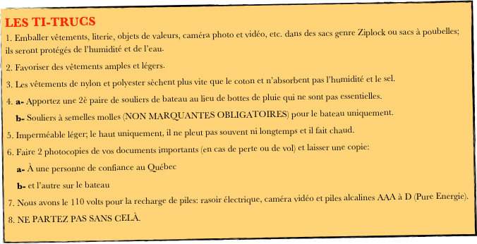 LES TI-TRUCS
 Emballer vêtements, literie, objets de valeurs, caméra photo et vidéo, etc. dans des sacs genre Ziplock ou sacs à poubelles; ils seront protégés de l’humidité et de l’eau.
 Favoriser des vêtements amples et légers.
 Les vêtements de nylon et polyester sèchent plus vite que le coton et n’absorbent pas l’humidité et le sel.
 a- Apportez une 2è paire de souliers de bateau au lieu de bottes de pluie qui ne sont pas essentielles.                             
    b- Souliers à semelles molles (NON MARQUANTES OBLIGATOIRES) pour le bateau uniquement.
 Imperméable léger; le haut uniquement, il ne pleut pas souvent ni longtemps et il fait chaud.
 Faire 2 photocopies de vos documents importants (en cas de perte ou de vol) et laisser une copie:
    a- À une personne de confiance au Québec
    b- et l’autre sur le bateau
 Nous avons le 110 volts pour la recharge de piles: rasoir électrique, caméra vidéo et piles alcalines AAA à D (Pure Energie).
 NE PARTEZ PAS SANS CELÀ.