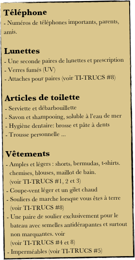 Téléphone
- Numéros de téléphones importants, parents, amis.

Lunettes
Une seconde paires de lunettes et prescription
Verres fumés (UV)
Attaches pour paires (voir TI-TRUCS #8)

Articles de toilette
Serviette et débarbouillette
Savon et shampooing, soluble à l’eau de mer
Hygiène dentaire: brosse et pâte à dents
Trousse personnelle ...

Vêtements
Amples et légers : shorts, bermudas, t-shirts. chemises, blouses, maillot de bain.                 (voir TI-TRUCS #1, 2 et 3)
Coupe-vent léger et un gilet chaud
Souliers de marche lorsque vous êtes à terre     (voir TI-TRUCS #8)
Une paire de soulier exclusivement pour le bateau avec semelles antidérapantes et surtout non marquantes. voir 
  (voir TI-TRUCS #4 et 8)
Imperméables (voir TI-TRUCS #5) 