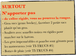SURTOUT 
N’apporter pas 
- de valise rigide, vous ne pourrez la ranger.
Gros sacs (genre hockey), favoriser 2 petits sacs plutôt qu’un gros.
Souliers avec semelles noires ou rigides pour marcher sur le bateau.
Les gros imperméables et poncho sont gênants pour les manoeuvres (voir TI-TRUCS #5)
Bottes de pluie (voir TI-TRUCS #4)