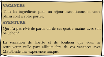 VACANCES
Tous les ingrédients pour un séjour exceptionnel et votre plaisir sont à votre portée.
AVENTURE
Qui n'a pas rêvé de partir un de ces quatre matins avec son baluchon?  La sensation de liberté et de bonheur que vous ne retrouverez nulle part ailleurs fera de vos vacances avec     Ma Blonde une expérience unique.