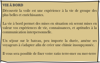 VIE À BORD
Découvrir la voile est une expérience à la vie de groupe des plus belles et enrichissantes.  La vie à bord permet des mises en situation où seront mises en valeur vos expériences de vie, connaissances, et aptitudes à la communication interpersonnelle.  Un séjour sur le bateau, peu importe la durée, amène ses voyageurs à s'adapter afin de créer une chimie insoupçonnée.  Il vous sera possible de fixer votre ratio terre-mer ou mer-terre