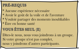 PRÉ-REQUIS
* Aucune expérience nécessaire * Avoir le goût de la voile et de l'aventure * Vouloir partager des moments inoubliables * Être en bonne santé
VOUS ÊTES SEUL (E)
Dites-le nous, nous vous joindrons à un groupe. Si votre groupe n'est pas complet, nous y joindrons d’autres participants.
