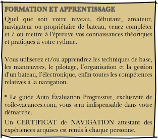 FORMATION ET APPRENTISSAGE
Quel que soit votre niveau, débutant, amateur, navigateur ou propriétaire de bateau, venez compléter et / ou mettre à l'épreuve vos connaissances théoriques et pratiques à votre rythme.
 Vous utiliserez et/ou apprendrez les techniques de base, les manœuvres, le pilotage, l’organisation et la gestion d’un bateau, l’électronique, enfin toutes les compétences relatives à la navigation.  * Le guide Auto Évaluation Progressive, exclusivité de voile-vacances.com, vous sera indispensable dans votre démarche.
Un CERTIFICAT de NAVIGATION attestant des expériences acquises est remis à chaque personne.