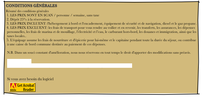 CONDITIONS GÉNÉRALES
Résumé des conditions générales
 LES PRIX SONT EN $CAN / personne / semaine, sans taxe
 Dépôt 25% à la réservation.
 LES PRIX INCLUENT: l'hébergement à bord et l'encadrement, équipement de sécurité et de navigation, diesel et le gaz propane.
 LES PRIX EXCLUENT: les frais de transport pour vous rendre au voilier et en revenir, les transferts, les assurances, les dépenses personnelles, les frais de marina et de mouillage, l’électricité et l’eau, le carburant hors-bord, les douanes et immigration, ainsi que les taxes locales..
 L'équipage assume les frais de nourriture et d'épicerie pour lui-même et le capitaine pendant toute la durée du séjour, ou contribue à une caisse de bord commune destinée au paiement de ces dépenses.  N.B. Dans un souci constant d'amélioration, nous nous réservons en tout temps le droit d'apporter des modifications sans préavis.  CLIQUER ICI Téléchargez les conditions générales en fichier PDF pour l'imprimer vous -même   Si vous avez besoin du logiciel
￼