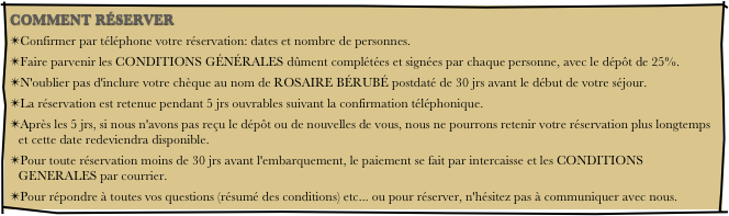 COMMENT RÉSERVER
Confirmer par téléphone votre réservation: dates et nombre de personnes.
Faire parvenir les CONDITIONS GÉNÉRALES dûment complétées et signées par chaque personne, avec le dépôt de 25%.
N'oublier pas d'inclure votre chèque au nom de ROSAIRE BÉRUBÉ postdaté de 30 jrs avant le début de votre séjour.
La réservation est retenue pendant 5 jrs ouvrables suivant la confirmation téléphonique.
Après les 5 jrs, si nous n'avons pas reçu le dépôt ou de nouvelles de vous, nous ne pourrons retenir votre réservation plus longtemps et cette date redeviendra disponible.
Pour toute réservation moins de 30 jrs avant l'embarquement, le paiement se fait par intercaisse et les CONDITIONS GENERALES par courrier.
Pour répondre à toutes vos questions (résumé des conditions) etc... ou pour réserver, n'hésitez pas à communiquer avec nous.